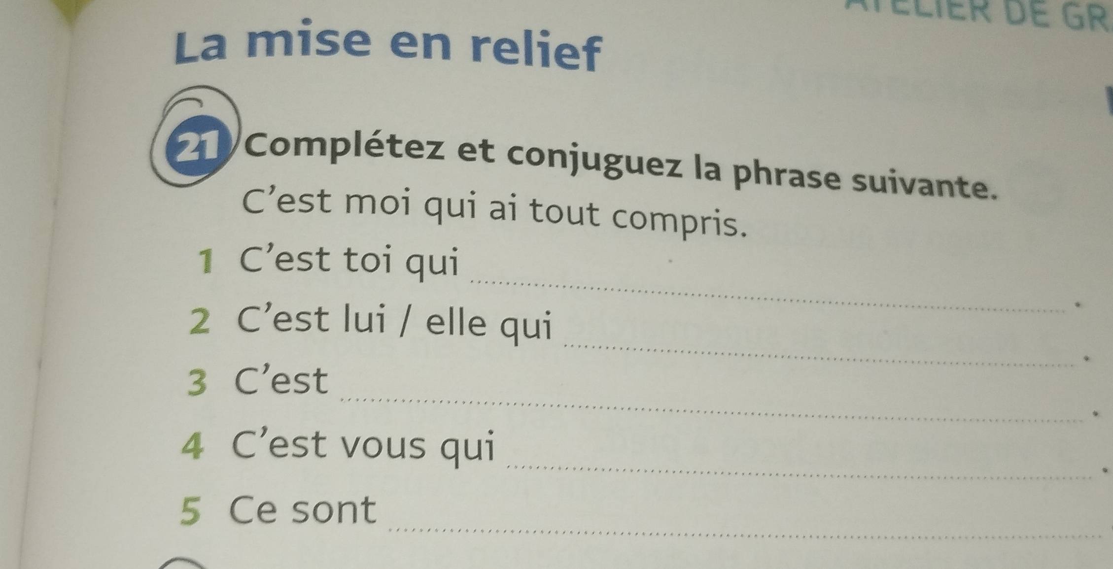 Élier de Gr 
La mise en relief 
2 Complétez et conjuguez la phrase suivante. 
C’est moi qui ai tout compris. 
_ 
1 C’est toi qui 
2 C’est lui / elle qui 
. 
_ 
_ 
3 C’est 
、 
4 C’est vous qui_ 
_ 
5 Ce sont