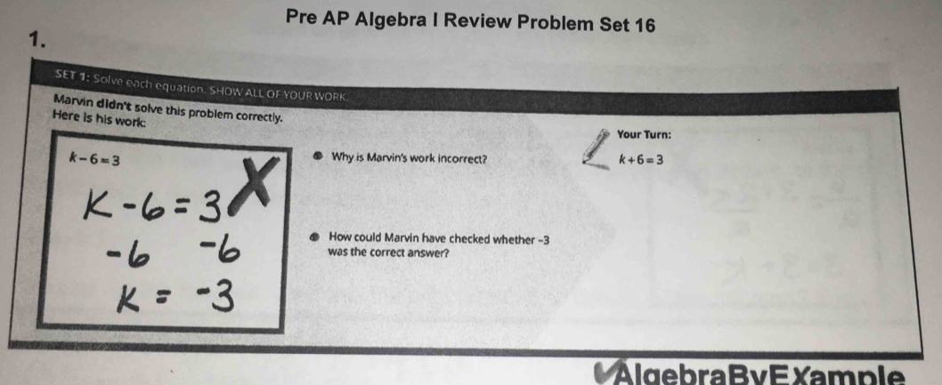 Pre AP Algebra I Review Problem Set 16 
1. 
SET 1: Solve each equation. SHOW ALL OF YOUR WORK. 
Marvin didn't solve this problem correctly. 
Here is his work: 
Your Turn:
k-6=3
Why is Marvin's work incorrect?
k+6=3
How could Marvin have checked whether -3
was the correct answer? 
AlgebraBv E Xample