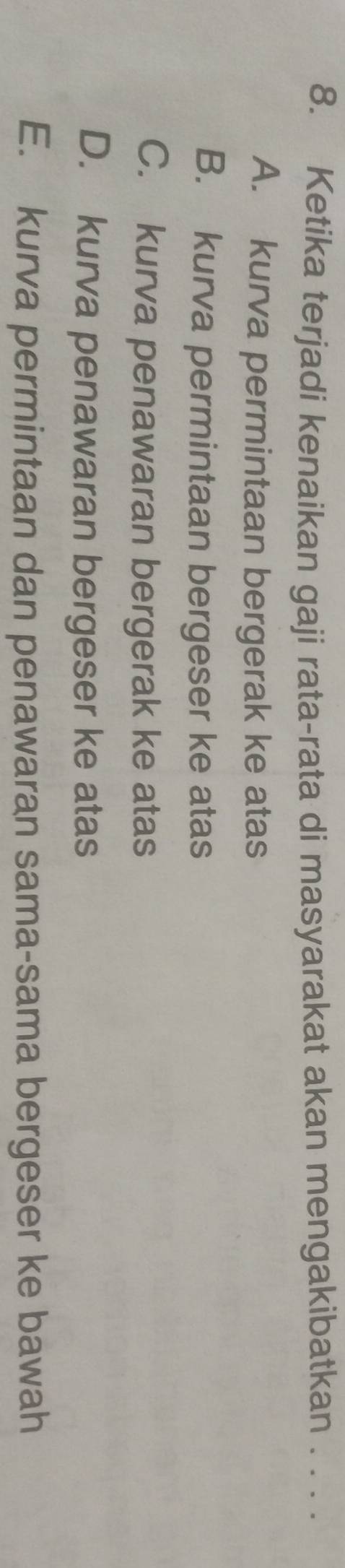 Ketika terjadi kenaikan gaji rata-rata di masyarakat akan mengakibatkan . . . .
A. kurva permintaan bergerak ke atas
B. kurva permintaan bergeser ke atas
C. kurva penawaran bergerak ke atas
D. kurva penawaran bergeser ke atas
E. kurva permintaan dan penawaran sama-sama bergeser ke bawah