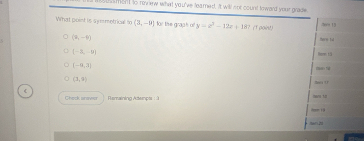 ssessment to review what you've learned. It will not count toward your grade.
What point is symmetrical to (3,-9) for the graph of y=x^2-12x+18 ? (1 point) ltem 13
(9,-9)
Itern 14
(-3,-9)
Item 15
(-9,3)
Iter 16
(3,9)
Itens 17