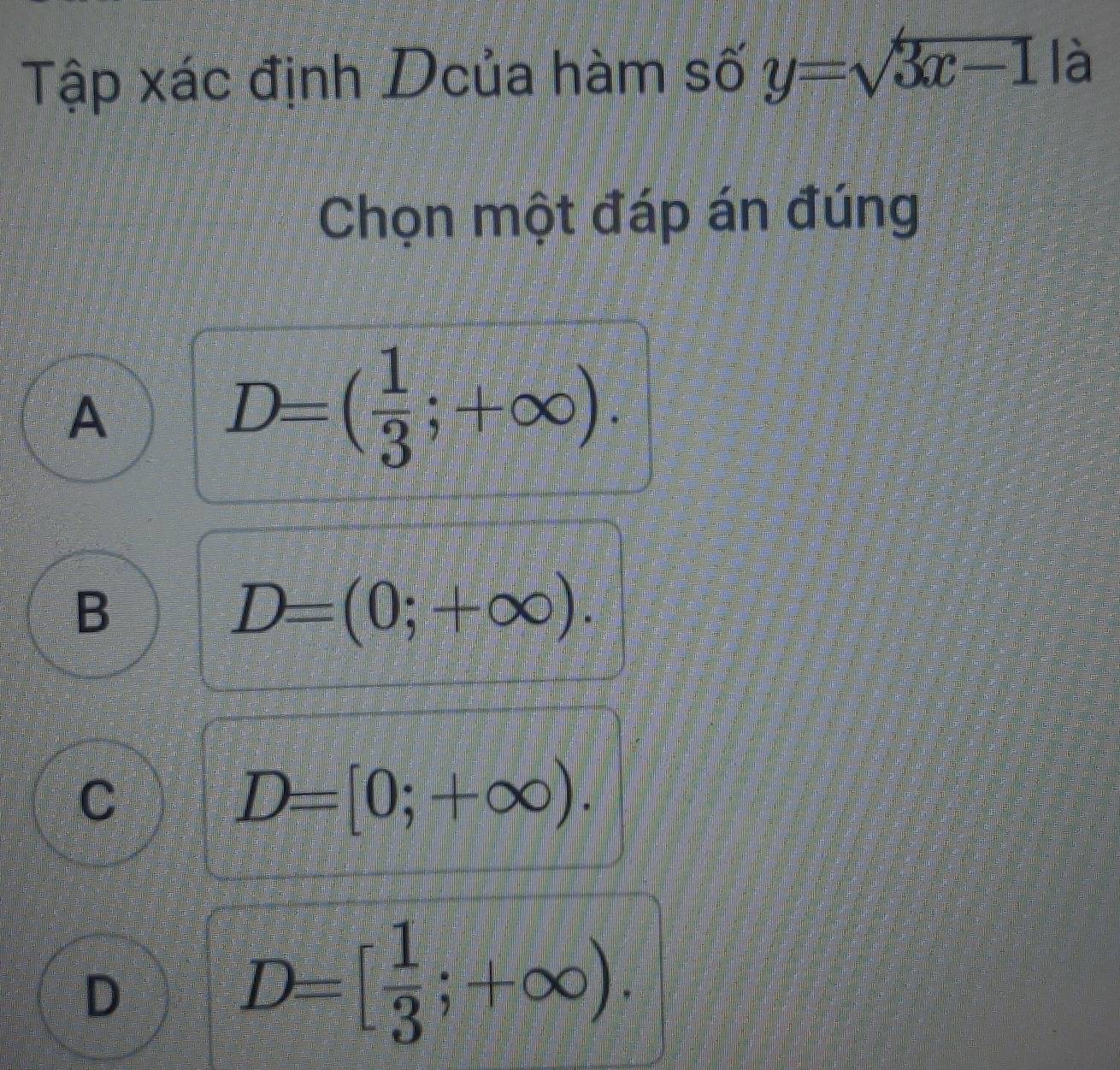 Tập xác định Dcủa hàm số y=sqrt(3x-1) là
Chọn một đáp án đúng
A
D=( 1/3 ;+∈fty ).
B
D=(0;+∈fty ).
C
D=[0;+∈fty ).
D
D=[ 1/3 ;+∈fty ).