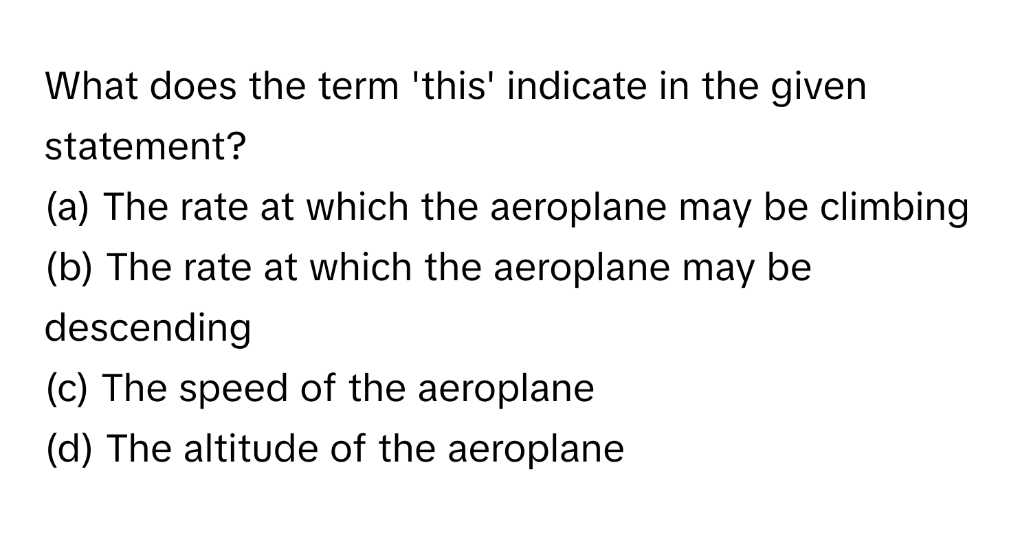 What does the term 'this' indicate in the given statement?
(a) The rate at which the aeroplane may be climbing
(b) The rate at which the aeroplane may be descending
(c) The speed of the aeroplane
(d) The altitude of the aeroplane