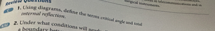 Review Questions 
es in telecommunications and i 
surgical instruments 
internal reflection. 
1. Using diagrams, define the terms critical angle and total 
2. Under what conditions will 
y