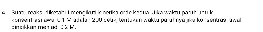 Suatu reaksi diketahui mengikuti kinetika orde kedua. Jika waktu paruh untuk 
konsentrasi awal 0,1 M adalah 200 detik, tentukan waktu paruhnya jika konsentrasi awal 
dinaikkan menjadi 0,2 M.