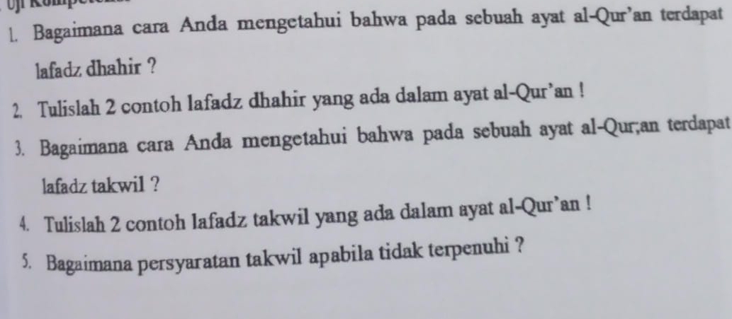 Bagaimana cara Anda mengetahui bahwa pada sebuah ayat al-Qur’an terdapat 
lafadz dhahir ? 
2. Tulislah 2 contoh lafadz dhahir yang ada dalam ayat al-Qur’an ! 
3. Bagaimana cara Anda mengetahui bahwa pada sebuah ayat al-Qur;an terdapat 
lafadz takwil ? 
4. Tulislah 2 contoh lafadz takwil yang ada dalam ayat al-Qur’an ! 
5. Bagaimana persyaratan takwil apabila tidak terpenuhi ?