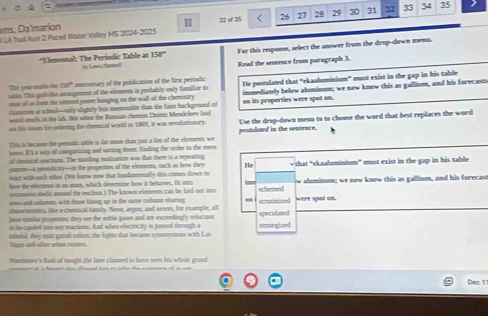 ms. Da'marion
1 32 of 35 26 27 28 29 30 31 32 33 34 35
I LA Tnd Aust 2 Paced Water Valley MS 2024-2025
*Elemental: The Periodic Table at 150° For this response, select the answer from the drop-down menn.
by Lewn Thmel
Read the sentence from paragraph 3.
This orar murks the 30° t omonsary of the publication of the first periodic  
He postulated that “ekaaluminium” must exist in the gap in his table
tile. This grid-like amugement of the elements is probably only familiar to immediately below aluminum; we now know this as gallium, and his forecasts
must of on drom the taned poster hanging on the wall of the chemistry
climtrotm as schul—mly sightly less memomable than the faimt background of on its properties were spot on.
woird snalls in the Jab. But when the Russian chemist Dmiri Mendeleev laid
int his vision for ondering the chemical world in 1869, it was revolutionary. Use the drop-down menn to to choose the word that best replaces the word
postulated in the sentence.
Win is became the perodic table is far more than just a list of the elements we
nmit it's a way of camgurizing and sorting them: finding the order in the mess
of chemical enctons. The startling malization was that there is a repeating
pamm—o prnodicaity—in the properties of the elements, such as how they He that “ekaaluminium” must exist in the gap in his table
ract with each oher. (We knnw now that fondamentally this comes down to
how der electom in an anm, which determine how it behaves, fir into w aluminum; we now know this as gallium, and his forecast
surzmove stella amand the mucleus. ) The known elements can be laid out ino schemed
soves and cotumes, with those liing up in the same coln sharing -
shraceristics, like a chemical famby. Neon, argon, and xenon, for example, all scrutimized were spot on.
luse similar propenes: they are the noble gases and are exceedingly reluctant speculated
to be cajuled im my muctions. And when electicity is passed theough a strategized
nitntal, they enst ganish colorn; the fgins thut became synmnymous with Las
Nags ad oher enton cemers
Mundnrer's flash of tnight (he later clamed to have seen his whole grand
t alon alwed him to inder the wo sesonrw of as won 
Dec 1