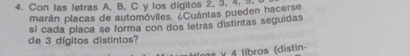 Con las letras A, B, C y los dígitos 2, 3, 4, 3, 
marán placas de automóviles. ¿Cuántas pueden hacerse 
si cada placa se forma con dos letras distintas seguidas 
de 3 dígitos distintos? 
s v 4 libros (distin-