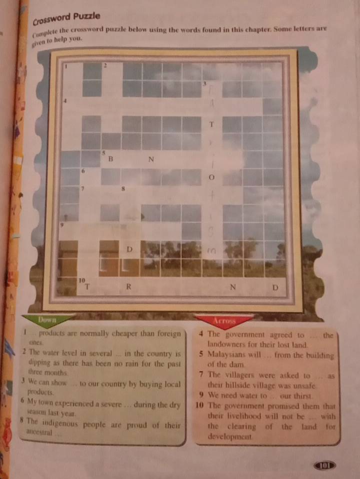 Crossword Puzzle 
Complete the crossword puzzle below using the words found in this chapter. Some letters are 
ven to help you. 
I products are normally cheaper than foreign 4 The government agreed to .. the 
ones landowners for their lost land. 
2 The water level in several ... in the country is 5 Malaysians will . from the building 
dipping as there has been no rain for the past of the dam 
three months. 7 The villagers were asked to ... as 
3 We can show to our country by buying local their hillside village was unsafe 
products. 9 We need water to ... our thirst. 
6 My town experienced a severe … during the dry 10 The government promised them that 
season last year. 
their livelihood will not be ... with 
8 The indigenous people are proud of their the clearing of the land for 
ancestral . 
development 
[]