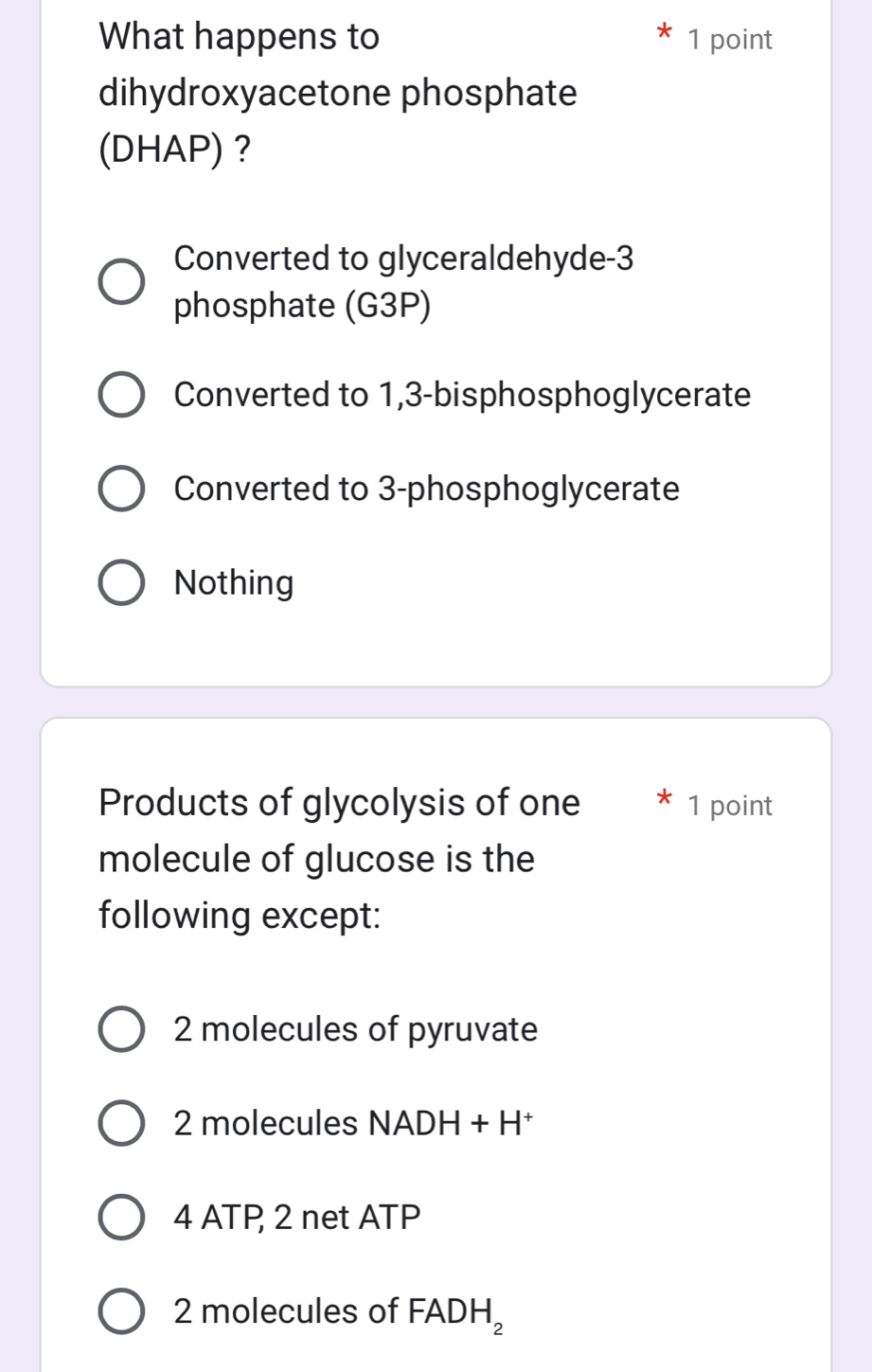 What happens to 1 point
dihydroxyacetone phosphate
(DHAP)？
Converted to glyceraldehyde -3
phosphate (G3P)
Converted to 1,3 -bisphosphoglycerate
Converted to 3 -phosphoglycerate
Nothing
Products of glycolysis of one * 1 point
molecule of glucose is the
following except:
2 molecules of pyruvate
2 molecules NADH+H^+
4 ATP 2 net ATP
2 molecules of FADH_2