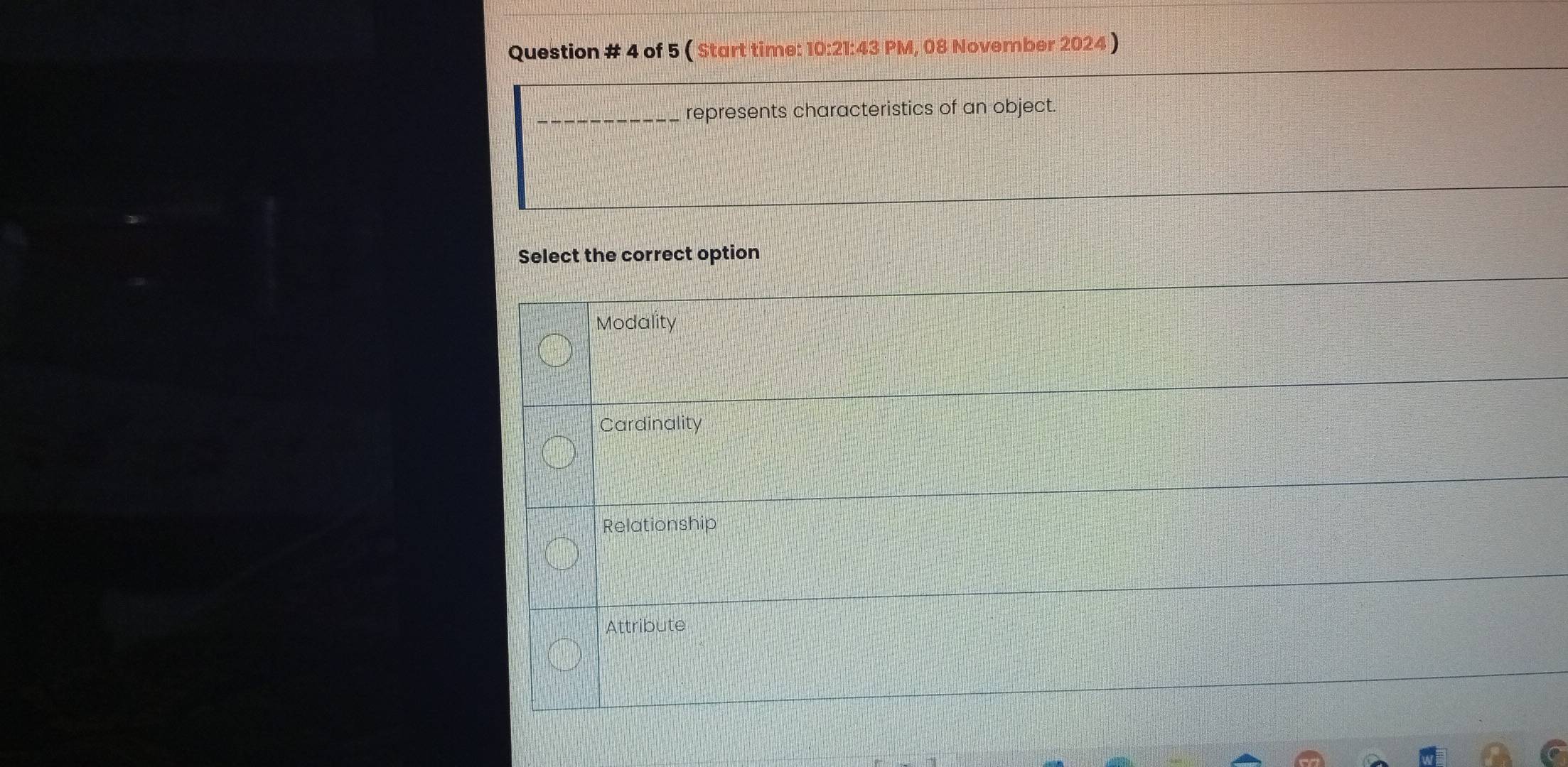 Question # 4 of 5 ( Start time: 10:21:43 PM, 08 November 2024 )
_represents characteristics of an object.
Select the correct option
Modality
Cardinality
Relationship
Attribute