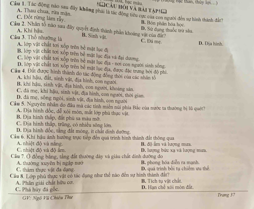 hoa, bạc màu.
* Câu hỏi và bài tậpêm
Câu 1. Tác động nào sau đây không phải là tác động tiêu cực của con người đến sự hình thành đất?
A. Thau chua, rửa mặn.
C. Đốt rừng làm rẫy. B. Bón phân hóa học.
Câu 2. Nhân tố nào sau đây quyết định thành phần khoáng vật của đất?
A. Khí hậu.
D. Sử dụng thuốc trừ sâu.
B. Sinh vật. C. Đá mẹ.
Câu 3. Thổ nhưỡng là D. Địa hình.
A. lớp vật chất tơi xốp trên bề mặt lục đị
B. lớp vật chất tơi xốp trên bề mặt lục địa và đại dương.
C. lớp vật chất tơi xốp trên bề mặt lục địa - nơi con người sinh sống.
D. lớp vật chất tơi xốp trên bề mặt lục địa, được đặc trưng bởi độ phì.
Câu 4. Đất được hình thành do tác động đồng thời của các nhân tố
A. khí hậu, đất, sinh vật, địa hình, con người.
B. khí hậu, sinh vật, địa hình, con người, khoáng sản.
C. đá mẹ, khí hậu, sinh vật, địa hình, con người, thời gian.
D. đá mẹ, sông ngòi, sinh vật, địa hình, con người
Câu 5. Nguyên nhân do đầu mà các tỉnh miền núi phía Bắc của nước ta thường bị lũ quét?
A. Địa hình dốc, dễ xói mòn, mất lớp phủ thực vật.
B. Địa hình thấp, đất phù sa màu mỡ.
C. Địa hình thấp, trũng, có nhiều sông lớn.
D. Địa hình dốc, tầng đất mỏng, ít chất dinh dưỡng.
Câu 6. Khí hậu ảnh hưởng trực tiếp đến quá trình hình thành đất thông qua
A. nhiệt độ và nắng. B. độ ẩm và lượng mưa.
C. nhiệt độ và độ ẩm. D. lượng bức xạ và lượng mưa.
Câu 7. Ở đồng bằng, tầng đất thường dày và giàu chất dinh dưỡng do
A. thường xuyên bị ngập nướ B. phong hóa diễn ra mạnh.
C. thảm thực vật đa dạng. D. quá trình bồi tụ chiếm ưu thế.
Câu 8. Lớp phủ thực vật có tác dụng như thế nào đến sự hình thành đất?
A. Phân giải chất hữu cơ. B. Tích tụ vật chất.
C. Phá hủy đá gốc. D. Hạn chế xói mòn đất.
GV: Ngô Vũ Chiêu Thư Trang 37