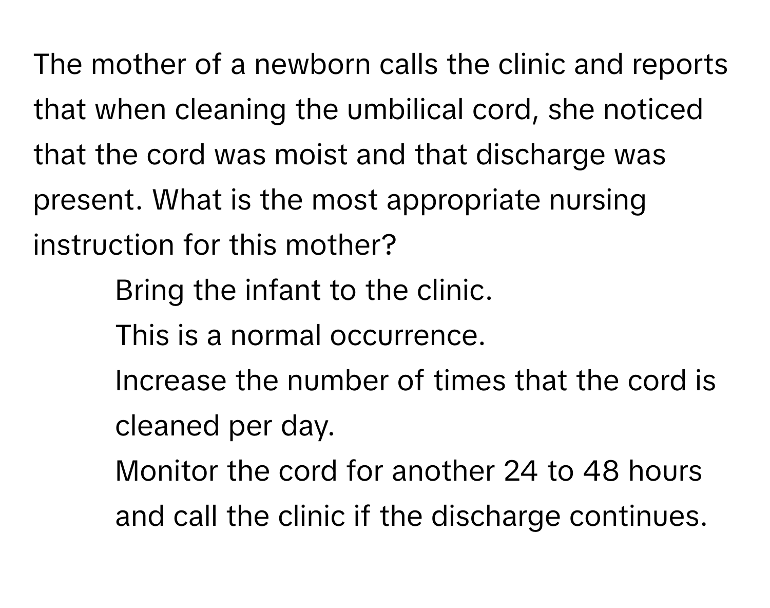 The mother of a newborn calls the clinic and reports that when cleaning the umbilical cord, she noticed that the cord was moist and that discharge was present. What is the most appropriate nursing instruction for this mother?

1. Bring the infant to the clinic.
2. This is a normal occurrence.
3. Increase the number of times that the cord is cleaned per day.
4. Monitor the cord for another 24 to 48 hours and call the clinic if the discharge continues.