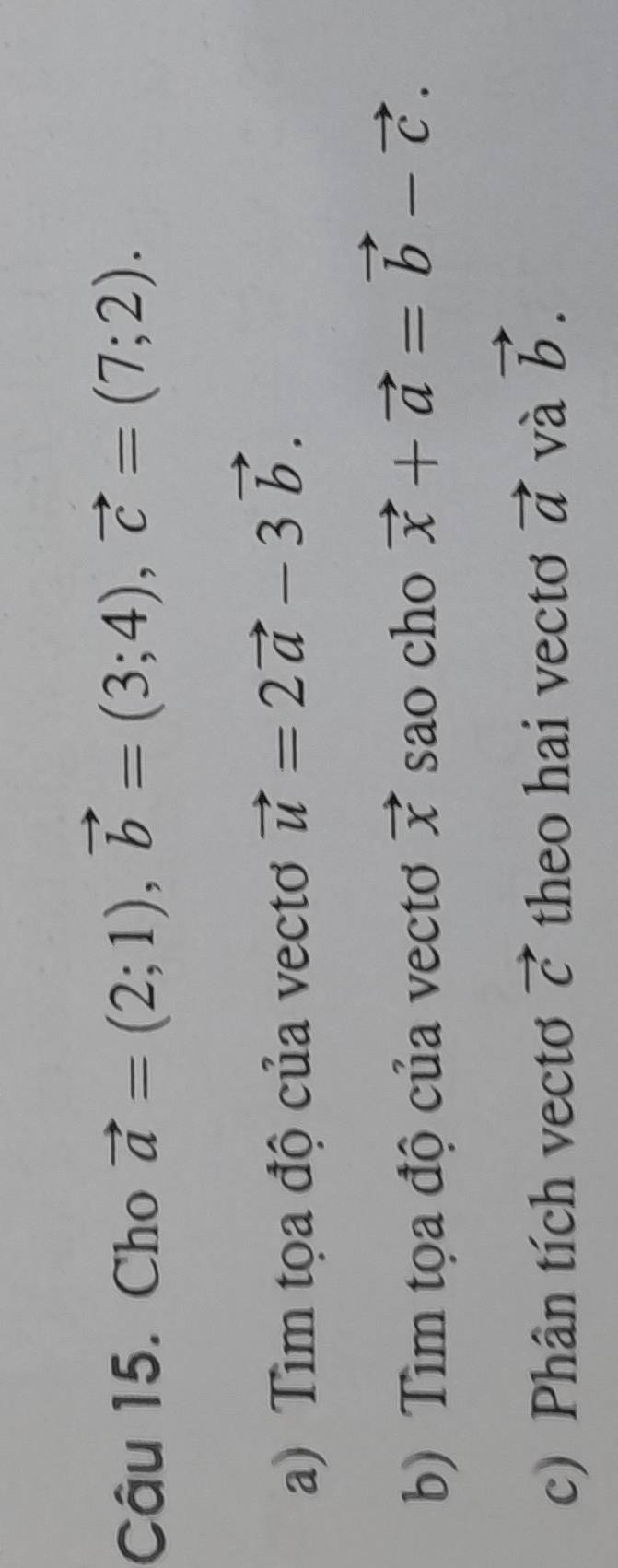 Cho vector a=(2;1), vector b=(3;4), vector c=(7;2). 
a) Tìm tọa độ của vectơ vector u=2vector a-3vector b. 
b) Tìm tọa độ của vectơ vector x sao cho vector x+vector a=vector b-vector c. 
c) Phân tích vecto vector C theo hai vectơ vector a và vector b.