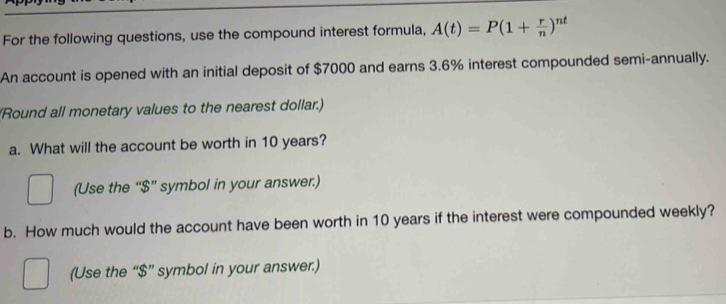 For the following questions, use the compound interest formula, A(t)=P(1+ r/n )^nt
An account is opened with an initial deposit of $7000 and earns 3.6% interest compounded semi-annually. 
(Round all monetary values to the nearest dollar.) 
a. What will the account be worth in 10 years? 
(Use the “ $ ” symbol in your answer.) 
b. How much would the account have been worth in 10 years if the interest were compounded weekly? 
(Use the “ $ ” symbol in your answer.)