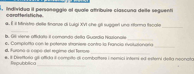 Individua il personaggio al quale attribuire ciascuna delle seguenti 
caratteristiche. 
a. È il Ministro delle finanze di Luigi XVI che gli suggerì una riforma fiscale_ 
_ 
b. Gli viene affidato il comando della Guardia Nazionale 
_ 
_ 
c. Complotta con le potenze straniere contro la Francia rivoluzionaria 
d. Furono a capo del regime del Terrore_ 
e. Il Direttorio gli affida il compito di combattere i nemici interni ed esterni della neonata 
Repubblica 
_