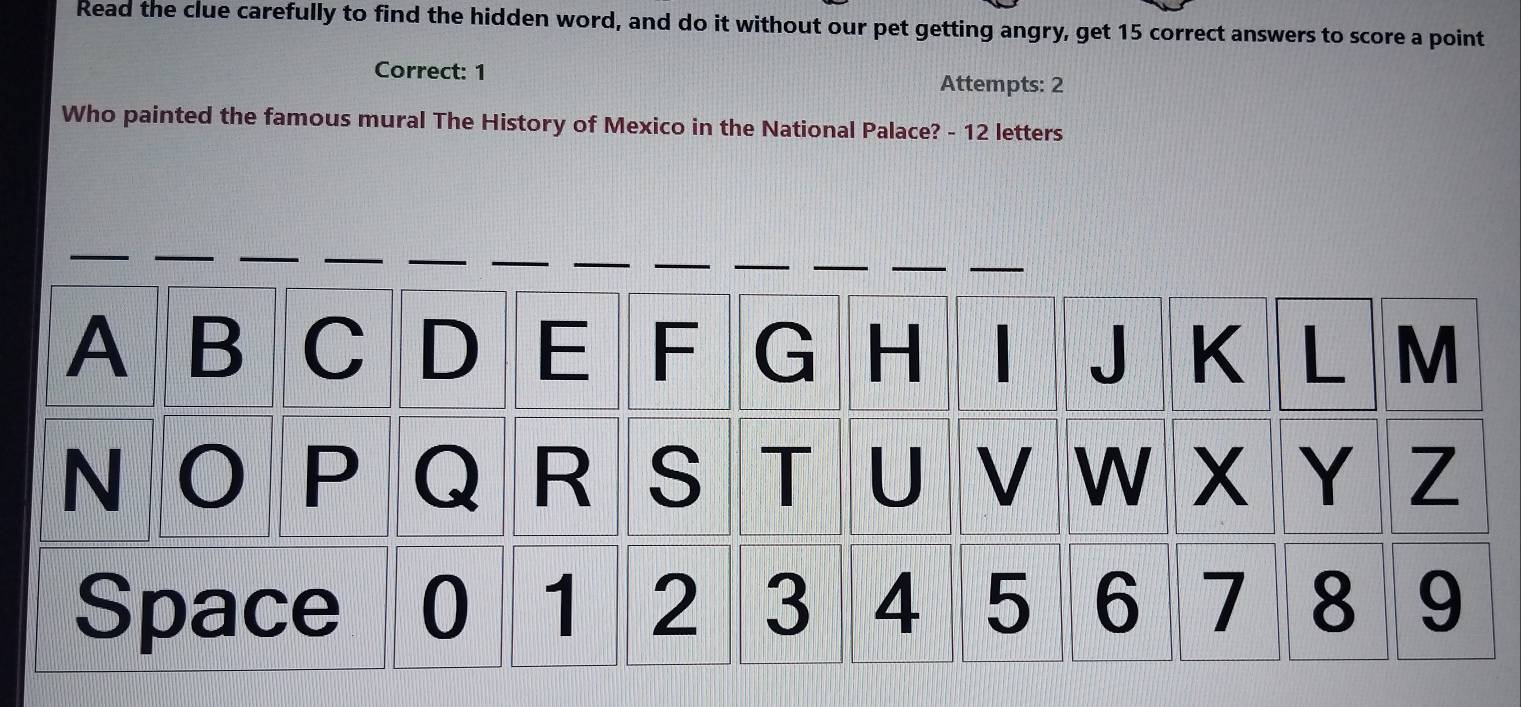 Read the clue carefully to find the hidden word, and do it without our pet getting angry, get 15 correct answers to score a point 
Correct: 1 Attempts: 2 
Who painted the famous mural The History of Mexico in the National Palace? - 12 letters 
A B C D E F G H 1 J K L M 
N 
P Q R S T U V W Y Z 
Space 0 1 2 3 4 5 6 7 8 9