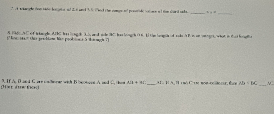 A triangle has side lengths of 2.4 and 5.3. Find the range of possible values of the third side. _
8. Side AC of triangle ABC has length 3.3, and side BC has length 0.6. If the length of side AB is an integer, what is that length? 
(H int, start this problem like problems 5 through 7) 
9. If A, B and C are collinear with B between A and C, then AB+BC _ AC. If A, B and C are non-collinear, then AB+BC AC 
(Hint draw these) 
_