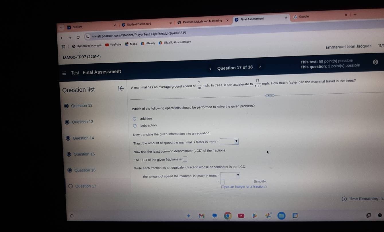 Final Assessment Google
Content Student Dashboard Pearson MyLab and Mastering
C mylab.pearson.com/Student/PlayerTest.aspx?testid=264985519
Hymnes et louanges YouTube Maps i Ready Ello,ello this is iReady
MA100-TP07 (2251-1) Emmanuel Jean Jacques 11/
This test: 58 point(s) possible
Test: Final Assessment Question 17 of 38 This question: 2 point(s) possible
Question list A mammal has an average ground speed of  7/10  mph. In trees, it can accelerate to  77/100  mph. How much faster can the mammal travel in the trees?
Question 12
Which of the following operations should be performed to solve the given problem?
addition
◎ Question 13
subtraction
Question 14 Now translate the given information into an equation.
Thus, the amount of speed the mammal is faster in trees s=□
Question 15 Now find the least common denominator (LCD) of the fractions
The LCD of the given fractions is □. 
Question 16 Write each fraction as an equivalent fraction whose denominator is the LCD.
the amount of speed the mammal is faster in trees =□°
Simplify.
Question 17 (Type an integer or a fraction.)
Time Remaining: ()