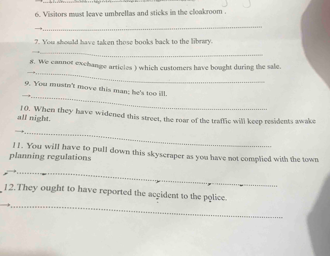 Visitors must leave umbrellas and sticks in the cloakroom . 
_ 
7. You should have taken those books back to the library. 
_ 
_ 
8. We cannot exchange articles ) which customers have bought during the sale. 
_ 
_9. You mustn't move this man; he's too ill. 
10. When they have widened this street, the roar of the traffic will keep residents awake 
all night. 
_ 
_ 
11. You will have to pull down this skyscraper as you have not complied with the town 
planning regulations 
_ 
_ 
12.They ought to have reported the accident to the police.