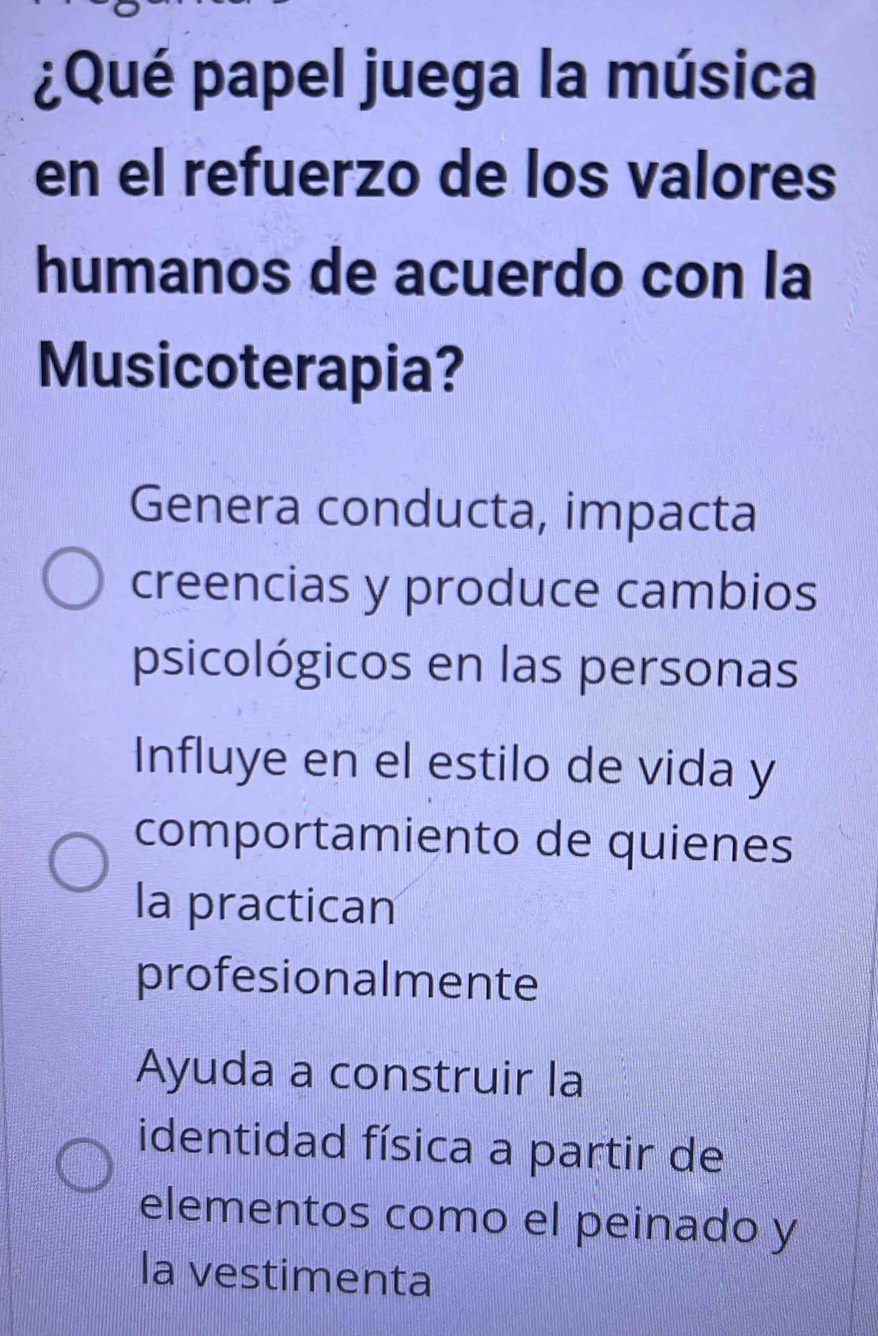 ¿Qué papel juega la música
en el refuerzo de los valores
humanos de acuerdo con la
Musicoterapia?
Genera conducta, impacta
creencias y produce cambios
psicológicos en las personas
Influye en el estilo de vida y
comportamiento de quienes
la practican
profesionalmente
Ayuda a construir la
identidad física a partir de
elementos como el peinado y
la vestimenta