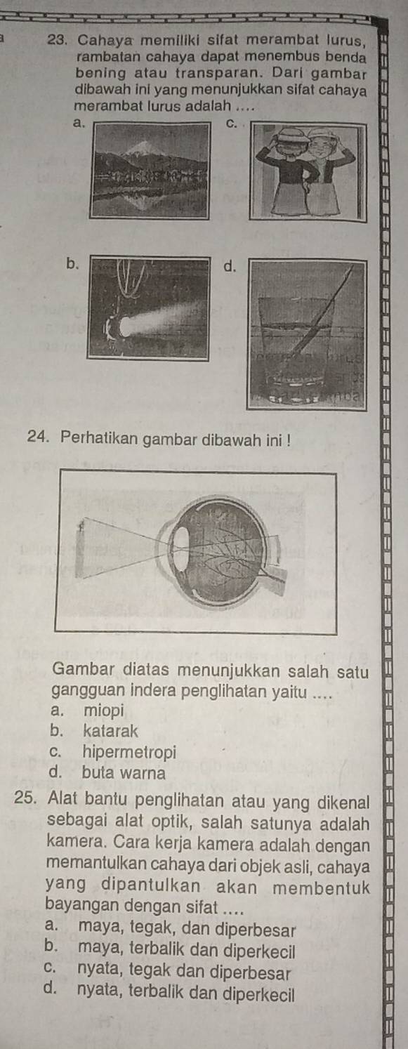 Cahaya memiliki sifat merambat lurus,
rambatan cahaya dapat menembus benda
bening atau transparan. Dari gambar
dibawah ini yang menunjukkan sifat cahaya
merambat lurus adalah ....
a
C.
b.
d.
24. Perhatikan gambar dibawah ini !
Gambar diatas menunjukkan salah satu
gangguan indera penglihatan yaitu ....
a. miopi
b. katarak
c. hipermetropi
d. buta warna
25. Alat bantu penglihatan atau yang dikenal
sebagai alat optik, salah satunya adalah
kamera. Cara kerja kamera adalah dengan
memantulkan cahaya dari objek asli, cahaya
yang dipantulkan akan membentuk
bayangan dengan sifat ....
a. maya, tegak, dan diperbesar
b. maya, terbalik dan diperkecil
c. nyata, tegak dan diperbesar
d. nyata, terbalik dan diperkecil