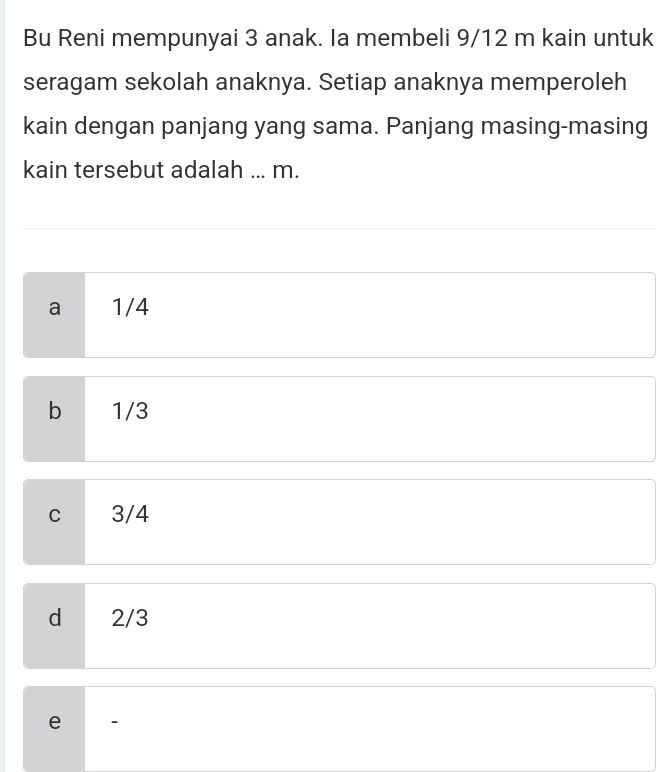 Bu Reni mempunyai 3 anak. Ia membeli 9/12 m kain untuk
seragam sekolah anaknya. Setiap anaknya memperoleh
kain dengan panjang yang sama. Panjang masing-masing
kain tersebut adalah ... m.
a 1/4
b 1/3
C 3/4
d 2/3
e 、