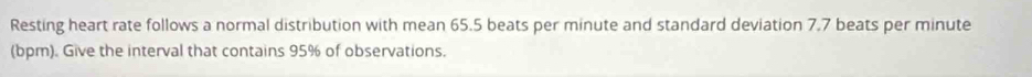 Resting heart rate follows a normal distribution with mean 65.5 beats per minute and standard deviation 7.7 beats per minute
(bpm). Give the interval that contains 95% of observations.