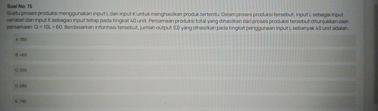 Soal No. 15
Suatu proses produksi menggunakan input L dan input K untuk menghasilkan produk tertentu. Dalam proses produksi tersebut, input L sebagai input
variabel dan input K sebagao input tetap pada tingkat 40 unit. Persamaan produksi total yang dihasilkan dari proses produksi tersebut ditunjukkan oleh
persamaan: Q=10L+60. Berdasarkan informasi tersebut, jumlah output (Q) yang dihasilkan pada tingkat penggunaan input L sebanyak 40 unit adalah...
A. 350
B. 460
C. 570
D. 680
E. 790