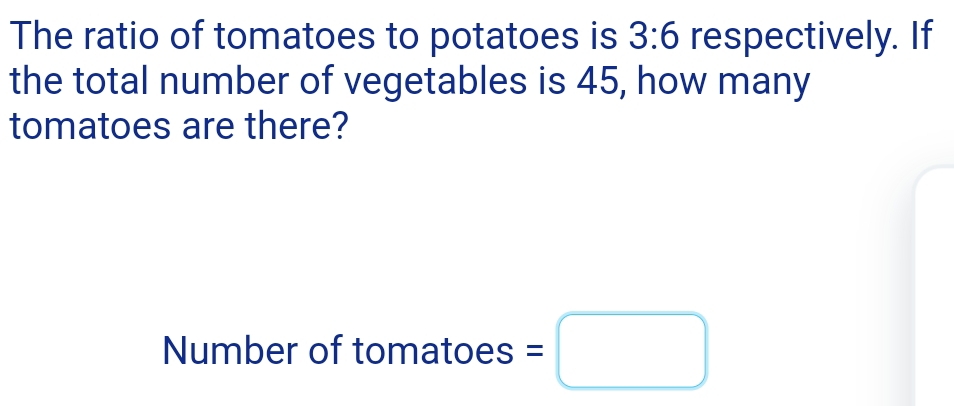 The ratio of tomatoes to potatoes is 3:6 respectively. If 
the total number of vegetables is 45, how many 
tomatoes are there? 
Number of tomatoes =□