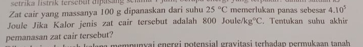 setrika listrik tersebut dipasang seiam 
Zat cair yang massanya 100 g dipanaskan dari suhu 25°C memerlukan panas sebesar 4.10^5
Joule Jika Kalor jenis zat cair tersebut adalah 800 Joule, /kg°C. Tentukan suhu akhir 
pemanasan zat cair tersebut? 
p a e mpunvai energi potensial gravitasi terhadap permukaan tanah