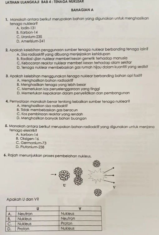 LATIHAN ULANGKAJI BAB 4 : TENAGA NUKLEAR
BAHAGIAN A
1. Manakah antara berikut merupakan bahan yang digunakan untuk menghasilkan
tenaga nuklear?
A. lodin- 131
B. Karbon- 14
C. Uranium- 235
D. Amerisium- 241
2. Apakah kelebihan penggunaan sumber tenaga nuklear berbanding tenaga lain?
A. Sisa radioaktif yang dibuang menjejaskan kehidupan
B. Radiasi ujian nuklear memberi kesan genetik terhadap manusia
C. Kebocoran reaktor nuklear memberi kesan terhadap alam sekitar
D. Tenaga nuklear membebaskan gas rumah hijau dalam kuantiti yang sedikit
3. Apakah kelebihan menggunakan tenaga nuklear berbanding bahan api fosil?
A. Menghasilkan bahan radioaktif
B. Menghasilkan tenaga yang lebih besar
C. Memerlukan kos penyelenggaraan yang tinggi
D. Memerlukan kepakaran dalam penyelidikan dan pembangunan
4. Pernyataan manakah benar tentang kebaikan sumber tenaga nuklear?
A. Menghasilkan sisa radioaktif
B. Tidak membebaskan gas beracun
C. Kos pembinaan reaktor yang rendah
D. Menghasilkan banyak bahan buangan
5. Manakah antara berikut merupakan bahan radioaktif yang digunakan untuk menjana
tenaga elektrik?
A. karbon- 14
B. Oksigen- 16
C. Germanium- 73
D. Plutonium- 238
6. Rajah menunjukkan proses pembelahan nukleus.
Apakah U dan V?