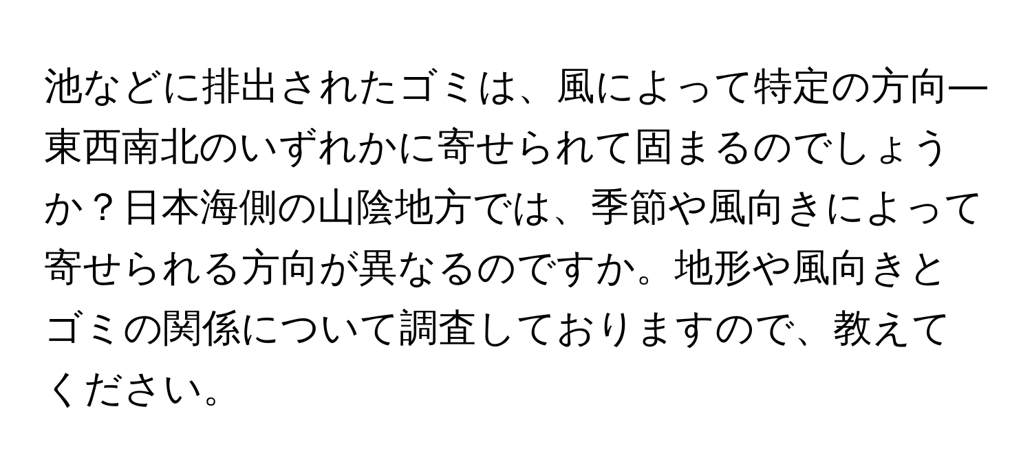 池などに排出されたゴミは、風によって特定の方向—東西南北のいずれかに寄せられて固まるのでしょうか？日本海側の山陰地方では、季節や風向きによって寄せられる方向が異なるのですか。地形や風向きとゴミの関係について調査しておりますので、教えてください。