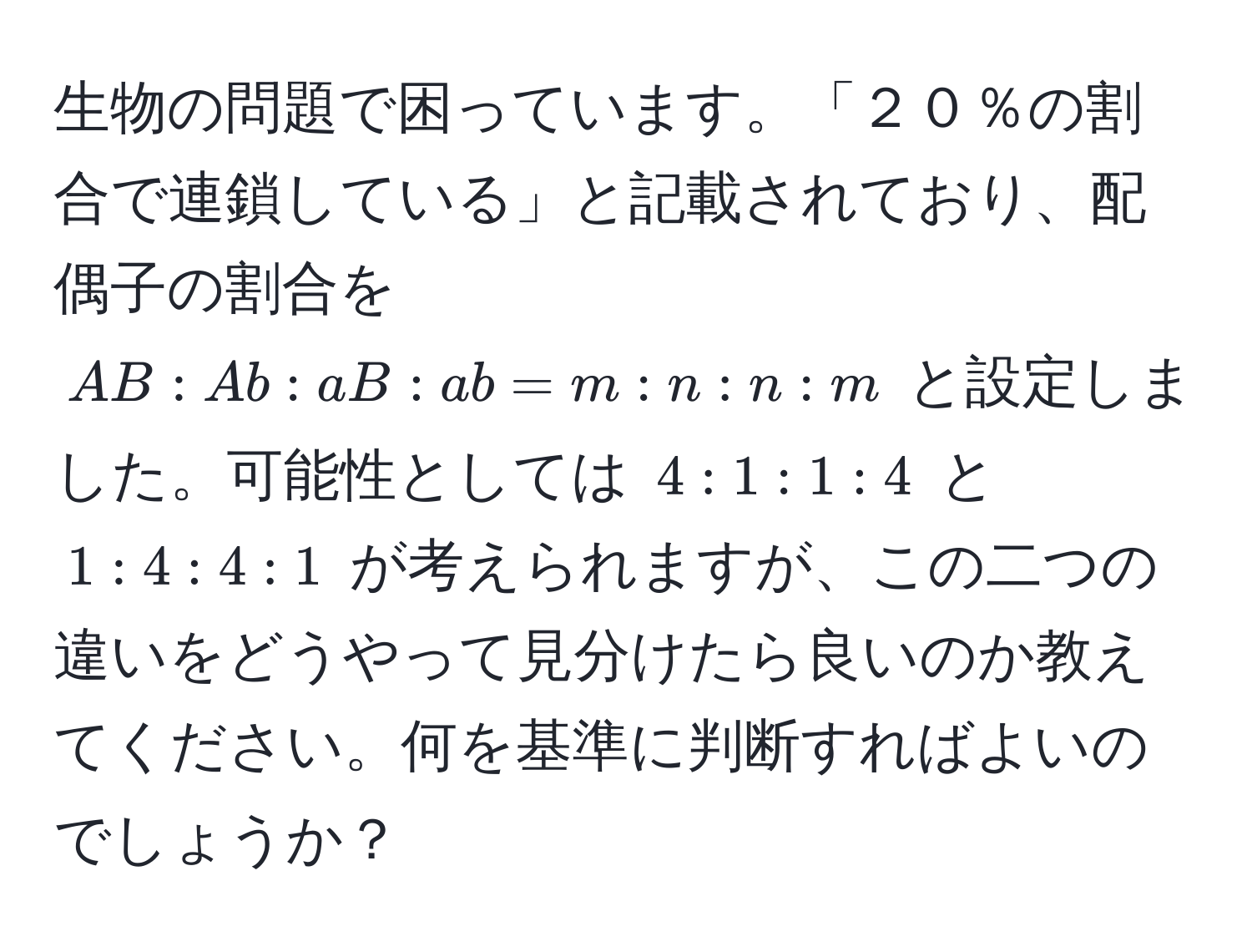 生物の問題で困っています。「２０％の割合で連鎖している」と記載されており、配偶子の割合を $AB:Ab:aB:ab = m:n:n:m$ と設定しました。可能性としては $4:1:1:4$ と $1:4:4:1$ が考えられますが、この二つの違いをどうやって見分けたら良いのか教えてください。何を基準に判断すればよいのでしょうか？