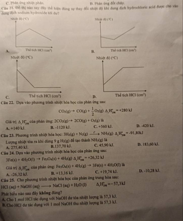 C. Phân ứng nhiệt phân. D. Phản ứng đốt chây.
Câu 21. Đồ thị nào say đây thể hiện đùng sự thay đổi nhiệt độ khi dung địch hydrochloric acid được cho vào
dung dịch sodium hydroxide tới dư?
 
 
 
Câu 22. Dựa vào phương trình nhiệt hóa học của phản ứng sau:
CO_2(g)to CO(g)+ 1/2 O_2(g)△ _rH_(298)°=+280kJ
Giá trị △ _rH_(298)° của phân ứng: 2CO_2(g)to 2CO(g)+O_2(g)la
A. +140 kJ. B. -1120 kJ. C. +560 kJ. D. -420 kJ.
Câu 23. Phương trình nhiệt hóa học: 3H_2(g)+N_2(g)to NH_3(g)△ _rH_(298)°=-91,80kJ
Lượng nhiệt tỏa ra khi dùng 9 g H_2(g) đề tạo thành NH3(g) là
A. 275,40 kJ. B.137,70 kJ. C. 45,90 kJ. D. 183,60 kJ.
Câu 24. Dựa vào phương trình nhiệt hóa học của phản ứng sau:
3Fe(s)+4H_2O(l)to Fe_3O_4(s)+4H_2(g)△ _rH_(298)°=+26,32kJ
Giá trị △ _rH_(298)° của phản ứng: Fe_3O_4(s)+4H_2(g)to 3Fe(s)+4H_2O(l) là
A. -26,32 kJ. B. +13,16 kJ. C. +19,74 kJ. D. -10,28 kJ.
Câu 25. Cho phương trình nhiệt hóa học của phản ứng trung hòa sau:
HCI (aq)+NaOH(aq)to NaCl(aq)+H_2O(l) △ _rH_(298)°=-57,3kJ
Phát biểu nào sau đây không đúng?
A. Cho 1 mol HCl tác dụng với NaOH dư tỏa nhiệt lượng là 57,3 kJ.
B. Cho HCl dư tác dụng với 1 mol NaOH thu nhiệt lượng là 57,3 kJ.