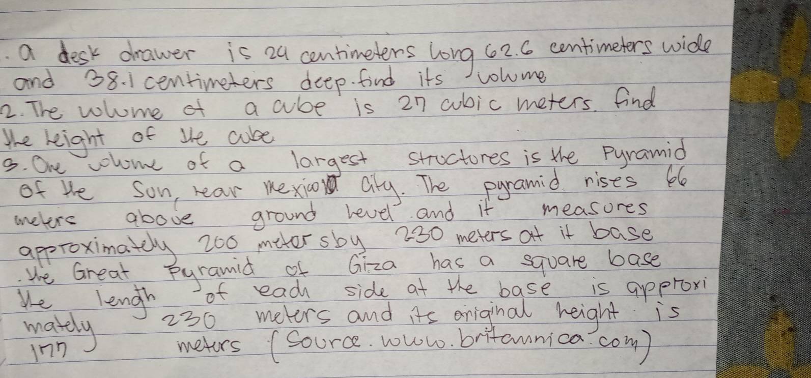 a desk drawer is 24 centimeters long 62. C centimeters wide 
and 38. 1 centimeters deep. find its volome 
2. The vlome of a cube is 27 cubic meters. find 
Whe leight of te cube 
3. One colome of a largest structores is the pyramid 
of He son near mexioon aly. The pyramid rises be 
mnelere above ground level and it measures 
approximately 200 miter sby 230 meters at it base 
Whe Great pyramid of Giza has a square base 
We lengh of each side at the base is approxi 
makdy
230 meters and its oniginal height is 
inn 
metors (source. woww. britamnica com)