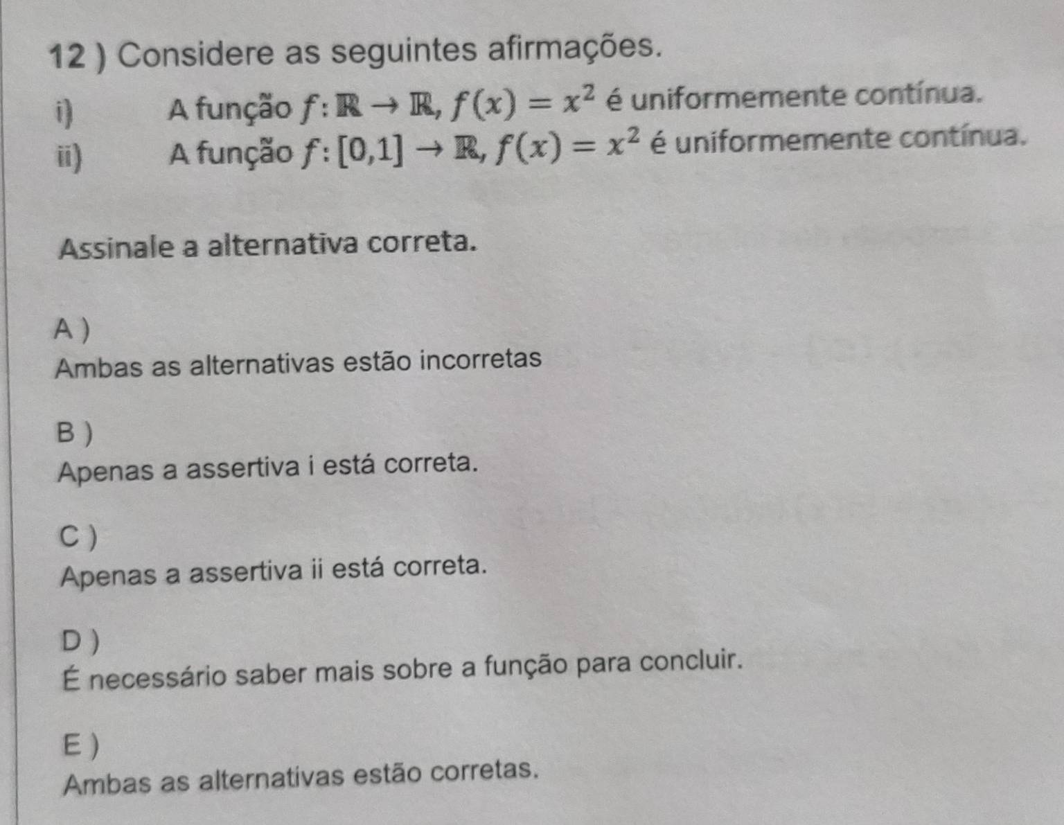 12 ) Considere as seguintes afirmações.
i A função f:Rto R, f(x)=x^2 é uniformemente contínua.
ii) A função f:[0,1]to R, f(x)=x^2 é uniformemente contínua.
Assinale a alternativa correta.
A )
Ambas as alternativas estão incorretas
B )
Apenas a assertiva i está correta.
C )
Apenas a assertiva ii está correta.
D )
É necessário saber mais sobre a função para concluir.
E)
Ambas as alternativas estão corretas.