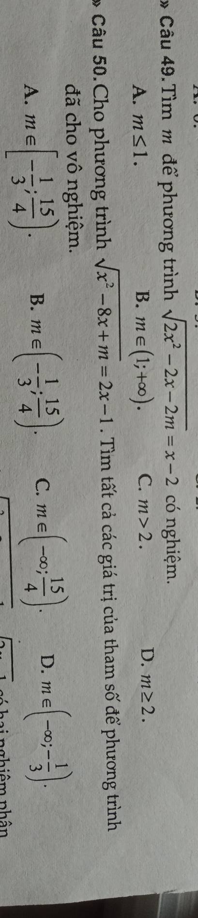 Tìm m để phương trình sqrt(2x^2-2x-2m)=x-2 có nghiệm.
A. m≤ 1. B. m∈ (1;+∈fty ).
C. m>2. D. m≥ 2. 
* Câu 50.Cho phương trình sqrt(x^2-8x+m)=2x-1. Tìm tất cả các giá trị của tham số để phương trình
đã cho vô nghiệm.
A. m∈ [- 1/3 ; 15/4 ). B. m∈ (- 1/3 ; 15/4 ). C. m∈ (-∈fty ; 15/4 ). D. m∈ (-∈fty ;- 1/3 ). 
1 c ó hai nghiêm phân