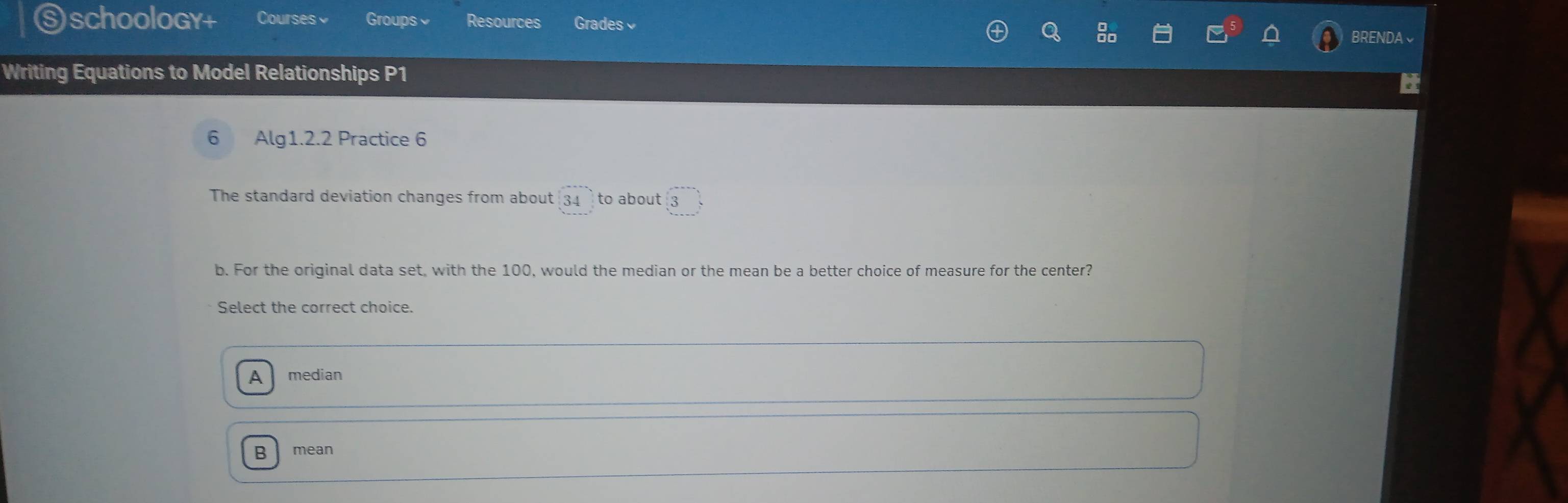 ⑤schoology+ Courses Groups Resources Grades BRENDA√
Writing Equations to Model Relationships P1
6 Alg1.2.2 Practice 6
The standard deviation changes from about 34 to about 3
b. For the original data set, with the 100, would the median or the mean be a better choice of measure for the center?
Select the correct choice.
a median
B mean