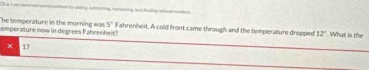 CS-a I can usive mal-world probiems by suding, sbteneting, mustiolying, and dividing rational numbers 
he temperature in the morning was 5° Fahrenheit. A cold front came through and the temperature dropped 12°.What is the 
emperature now in degrees Fahrenheit? 
× 17