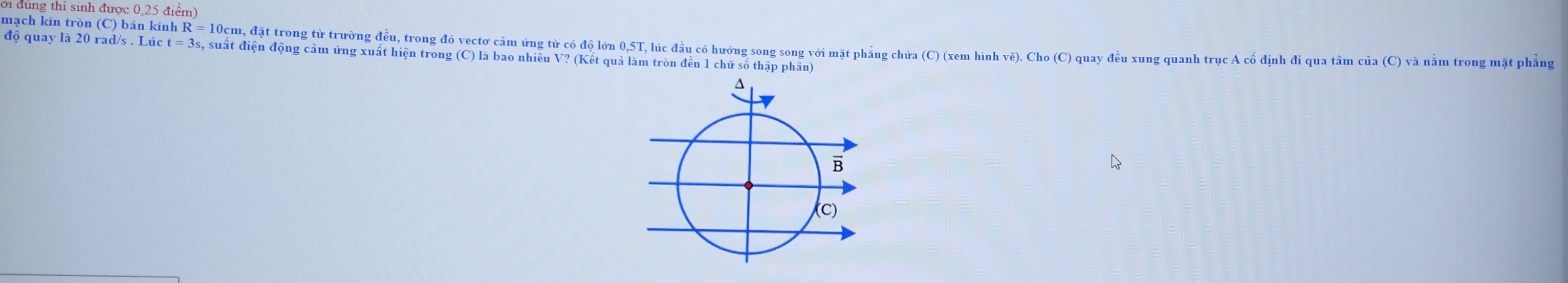 vì đung thí sinh được 0,25 điểm) 
mạch kin tròn (C) bán kính R = 10cm, đặt trong từ trường đều, trong đó vectơ cảm ứng từ có độ lớn 0, 5T, lúc đầu có hướng song song với mặt phẳng chứa (C) (xem hình ve).Cho(C 
độ quay là 20 rad/s. Lúc t t=3 , suất điện động cảm ứng xuất hiện trong (C) là bao nhiều V? (Kết quả làm tròn đền 1 chữ số thập phân) ) quay đều xung quanh trục A cổ định đi qua tâm của (C) và nằm trong mặt phẳng