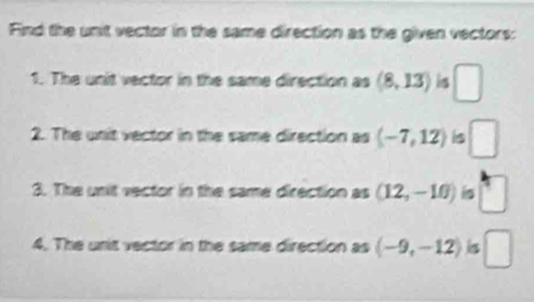 Find the unit vector in the same direction as the given vectors: 
1. The unit vector in the same direction as (8,13) is □ 
2. The unit vector in the same direction as (-7,12) is □ 
3. The unit vector in the same direction as (12,-10) is □
4. The unit vector in the same direction as (-9,-12) is □