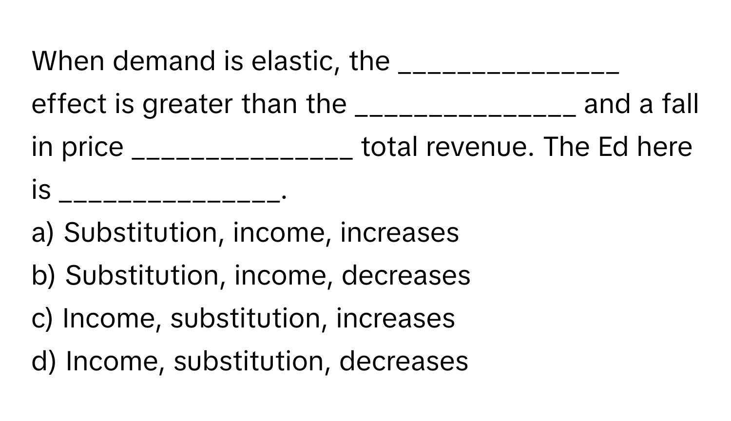 When demand is elastic, the _______________ effect is greater than the _______________ and a fall in price _______________ total revenue. The Ed here is _______________.

a) Substitution, income, increases
b) Substitution, income, decreases
c) Income, substitution, increases
d) Income, substitution, decreases