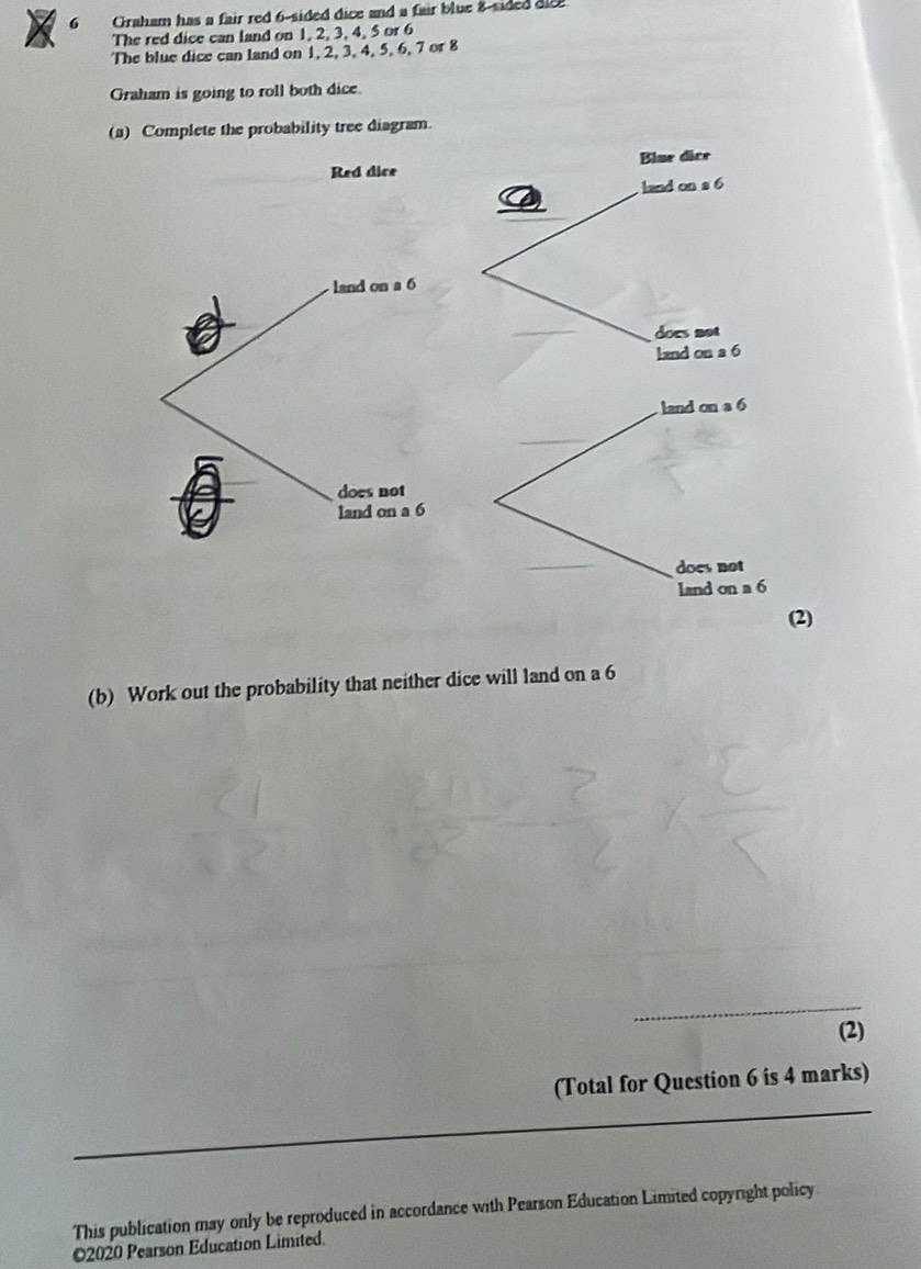 Graham has a fair red 6 -sided dice and a fair blue 8 -sided d 
The red dice can land on 1, 2, 3, 4, 5 or 6
The blue dice can land on 1, 2, 3, 4, 5, 6, 7 or 8
Graham is going to roll both dice. 
bability tree diagram. 
(b) Work out the probability that neither dice will land on a 6
(2) 
(Total for Question 6 is 4 marks) 
This publication may only be reproduced in accordance with Pearson Education Limited copyright policy 
©2020 Pearson Education Limited.