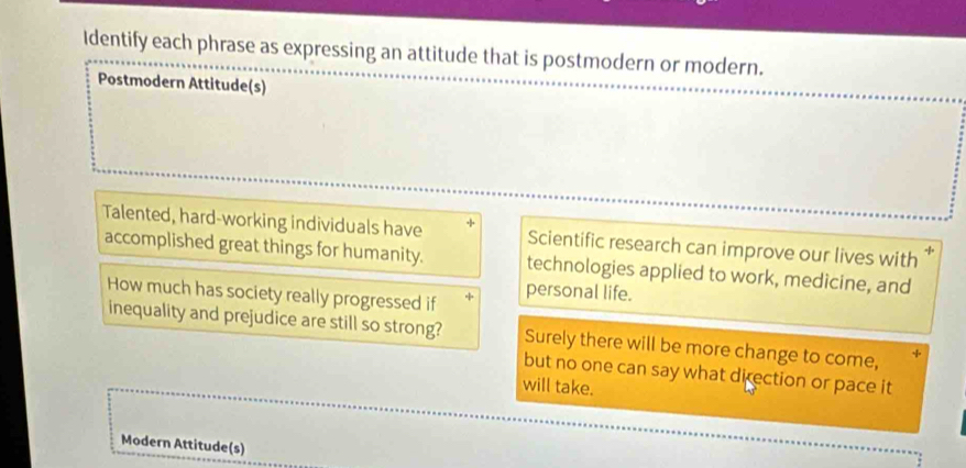 Identify each phrase as expressing an attitude that is postmodern or modern. 
Postmodern Attitude(s) 
Talented, hard-working individuals have Scientific research can improve our lives with × 
accomplished great things for humanity. technologies applied to work, medicine, and 
How much has society really progressed if personal life. 
inequality and prejudice are still so strong? Surely there will be more change to come, 
but no one can say what direction or pace it 
will take. 
Modern Attitude(s)