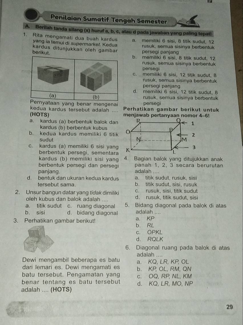 Penilaian Sumatif Tengah Semester
A. Berilah tanda silang (x) huruf a, b, c, atau d pada jawaban yang paling tepatl
1. Rita mengamati dua buah kardus a. memiliki 6 sisi, 8 titik sudut, 12
yang ia temui di supermarket. Kedua rusuk, semua sisinya berbentuk
kardus ditunjukkan oleh gamban persegi panjang
berikut.
b. memiliki 6 sisi, 8 titik sudut, 12
rusuk, semua sisinya berbentuk
persegi
c. memiliki 6 sisi, 12 titik sudut, 8
rusuk, semua sisinya berbentuk
persegi panjang
d. memiliki 6 sisi, 12 titik sudut, 8
rusuk, semua sisinya berbentuk
yang benar mengena persegi
kedua kardus tersebut adalah …. Perhatikan gambar berikut untuk
(HOTS) menjawab pertanyaan nomor 4-6!
a. kardus (a) berbentuk balok dan
kardus (b) berbentuk kubus
b. kedua kardus memiliki 6 titik
sudut 
c. kardus (a) memiliki 6 sisi yang
berbentuk persegi, sementara
kardus (b) memiliki sisi yang 4. Bagian balok yang ditujukkan anak
berbentuk persegi dan persegi panah 1, 2, 3 secara berurutan
panjang. adalah ....
d. bentuk dan ukuran kedua kardus a. titik sudut, rusuk, sisi
tersebut sama. b. titik sudut, sisi, rusuk
2. Unsur bangun datar yang tidak dimiliki c. rusuk, sisi, titik sudut
oleh kubus dan balok adalah .... d. rusuk, titik sudut, sisi
a. titik sudut c. ruang diagonal 5. Bidang diagonal pada balok di atas
b. sisi d. bidang diagonal adalah ....
3. Perhatikan gambar berikut! a. KP
b. RL
c. OPKL
d. RQLK
6. Diagonal ruang pada balok di atas
adalah_
Dewi mengambil beberapa es batu a. KQ, LR, KP, OL
dari Iemari es. Dewi mengamati es b. KP, OL, RM, QN
batu tersebut. Pengamatan yang c. OQ, RP, NL, KM
benar tentang es batu tersebut d. KQ, LR, MO, NP
adalah .... (HOTS)
29