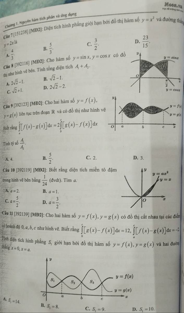 Moon.vn
Học đ khảng in 
Chương 1. Nguyên hàm tích phân và ứng dụng
Câu 7 [151238] [MĐ2]: Diện tích hình phẳng giới hạn bởi đồ thị hàm số y=x^2 và đường thầm
y=2xli
B.  5/3 .
C.
A.  4/3 .  3/2 .
D.  23/15 .
Câu 8 [392116] [MĐ2]: Cho hàm số y=sin x,y=cos x c
thị như hình vẽ bên. Tính tổng diện tích A_1+A_2.
A. 2sqrt(2)-1. B. sqrt(2)-1.
C. sqrt(2)+1. D. 2sqrt(2)-2.
Câu 9 [392123] [MĐ2]: Cho hai hàm số y=f(x),
y=g(x) liên tục trên đoạn R và có đồ thị như hình 
Biết rằng ∈tlimits _a^(c[f(x)-g(x)]dx=2∈tlimits _b^c[g(x)-f(x)]dx
Tính tỷ số frac A_1)A_2.
A. 4. B.  5/2 . C. 2. D. 3.
Câu 10 [392119] [MĐ2]: Biết rằng diện tích miền tô đậm
trong hình vẽ bên bằng  1/24 (dvdt). Tim a.
A. a=2. B. a=1.
C. a= 5/2 . D. a= 3/2 .
Câu 11 [392139] [MĐ2]: Cho hai hàm số y=f(x),y=g(x) có đồ thị cất nhau tại các điểm
có hoành độ 0, a, b, c như hình vẽ. Biết rằng ∈tlimits _0^(e[g(x)-f(x)]dx=12,∈tlimits _a^e[f(x)-g(x)]dx=-2
Tính điện tích hình phẳng S_1) giới hạn bởi đồ thị hàm số y=f(x),y=g(x) và hai đường
tháng x=0,x=a.
A. S_1=14. B. S_1=8. C. S_1=9. D. S_1=10.