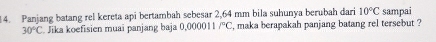 Panjang batang rel kereta api bertambah sebesar 2,64 mm bila suhunya berubah dari 10°C sampai
30°C. Jika koefisien muai panjang baja 0.000011/^circ C , maka berapakah panjang batang rel tersebut ?