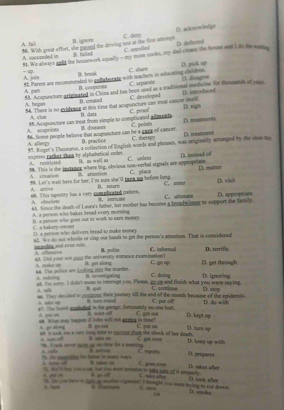 A. fail B. ignore C. deny D. acknoe lodge
50. With great effort, she passed the driving test at the first attempt.
A. succeeded in B. failed C. enrolled D. deferred
51. We always split the housework equally - my mom cooks, my dad cleans the houst and I do the waing
- up. D. pick up
B. break C. share
A. join D. disagree
52. Parent are recommended to collaborate with teachers in educating children.
A. part B. cooperate C. separate
53. Acupuncture originated in China and has been used as a traditional medicine for thouands of yrum
A. began B. created C. developed D. introduced
54. There is no evidence at this time that acupuncture can treat cancer itself.
A. clue B. data C. proof D. sign
55. Acupuncture can treat from simple to complicated ailments.
A. acupoints B. diseases C. points D. treatments
56. Some people believe that acupuncture can be a cure of cancer.
A. allergy B. practice C. therapy D. treatment
57. Roget’s Thesaurus, a collection of English words and phrases, was originally arranged by the idon they
express rather than by alphabetical order.
A. restricted B. as well as C. unless D. instead of
58. This is the instance where big, obvious non-verbal signals are appropriate.
A. situation B. attention C. place D. matter
59. Let's wait here for her; I'm sure she’ll turn up before long.
D. visit
A. arrive B. return C. enter
60. This tapestry has a very complicated pattern.
A. obsolete B. intricate C. ultimate D. appropriate
61. Since the death of Laura's father, her mother has become a breadwinner to support the family.
A. a person who bakes bread every morning
B. a person who goes out to work to earn money
C. a bakery-owner
D. a person who delivers bread to make money
62. We do not whistle or clap our hands to get the person’s attention. That is considered
impolite and even rule. D. terrific
A. offensive B. polite C. informal
63. Did your son past the university entrance examination?
C. go up
A. make up B. get along D. get through
64. The police are looking into the murder.
A. redoing B. investigating C. doing D. ignoring
s4. I'm serry. I didn't mean to interrupt you. Please, go on and finish what you were saying,
A. t A B. quit C. continue D. stop
oe. T hey decided to ponmong their journey till the end of the month because of the epidemic.
A. uke up B. turn round C. put off D. do with
a" The homb explosed in the garage; fortunstely no one hurt.
A. guat set B. went off C. got out D. kept up
oa. Whas may happen if John will not arrive in time?
A. go akong B. go cut C. put on D. turn up
ae a wud me a very long time to recmer from the shock of her death.
h q i B. uke on C. get over D. keep up with
9p. I ouk urvet lagm up on time for a meeting
B rves C. reports D. prepares
T, the cppiting tis fother it any ways.
A sn I clm cn C. goes over D. takes after
o, w i hep yoe a nst, but you mont promie to take care of it properly.
B g  C. take after D. look after
Th te yuu tow ro dare an enther cigarette? I thought you were trying to cut down.
C. uve
130
D. smoke