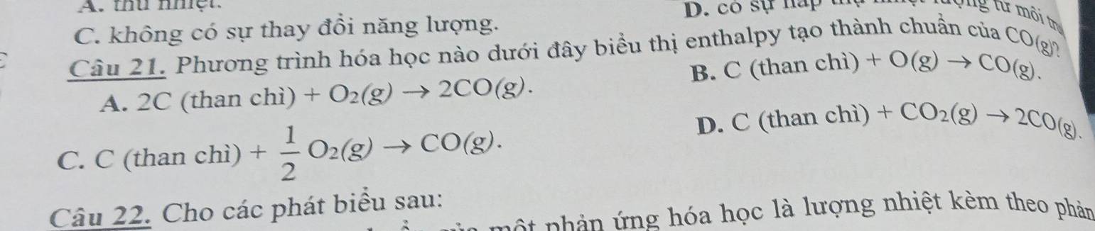 thu nhệt
C. không có sự thay đồi năng lượng. D. có sự na 
Câu 21. Phương trình hóa học nào dưới đây biểu thị enthalpy tạo thành chuẩn của CO(g)?
B. C(thanchi)+O(g)to CO(g).
A. 2 C (than chi)+O_2(g)to 2CO(g).
C. C(thanchi)+ 1/2 O_2(g)to CO(g).
D. C(thanchi) +CO_2(g)to 2CO(g). 
Câu 22. Cho các phát biểu sau:
nhản ứng hóa học là lượng nhiệt kèm theo phản