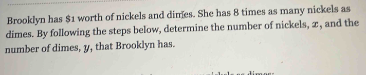 Brooklyn has $1 worth of nickels and dimes. She has 8 times as many nickels as 
dimes. By following the steps below, determine the number of nickels, x, and the 
number of dimes, y, that Brooklyn has.